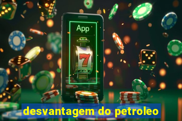 desvantagem do petroleo